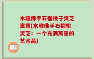 木雕佛手石榴桃子灵芝寓意(木雕佛手石榴桃灵芝：一个充满寓意的艺术品)