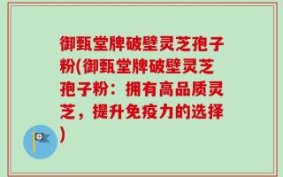 御甄堂牌破壁灵芝孢子粉(御甄堂牌破壁灵芝孢子粉：拥有高品质灵芝，提升免疫力的选择)