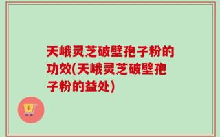 天峨灵芝破壁孢子粉的功效(天峨灵芝破壁孢子粉的益处)