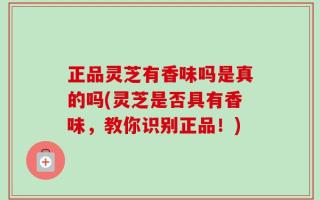 正品灵芝有香味吗是真的吗(灵芝是否具有香味，教你识别正品！)