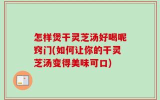 怎样煲干灵芝汤好喝呢窍门(如何让你的干灵芝汤变得美味可口)