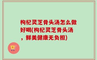 枸杞灵芝骨头汤怎么做好喝(枸杞灵芝骨头汤，鲜美健康无负担)
