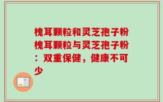槐耳颗粒和灵芝孢子粉槐耳颗粒与灵芝孢子粉：双重保健，健康不可少
