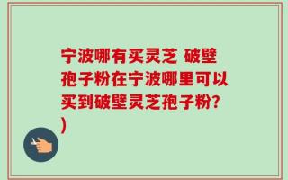 宁波哪有买灵芝 破壁孢子粉在宁波哪里可以买到破壁灵芝孢子粉？)