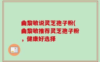 曲黎敏说灵芝孢子粉(曲黎敏推荐灵芝孢子粉，健康好选择