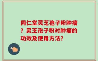 同仁堂灵芝孢子粉肿瘤？灵芝孢子粉对肿瘤的功效及使用方法？