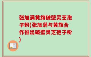 张旭满黄旗破壁灵芝孢子粉(张旭满与黄旗合作推出破壁灵芝孢子粉)