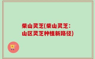 柴山灵芝(柴山灵芝：山区灵芝种植新路径)