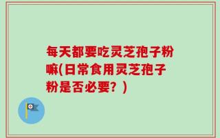 每天都要吃灵芝孢子粉嘛(日常食用灵芝孢子粉是否必要？)