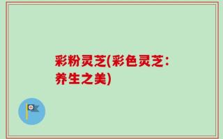 彩粉灵芝(彩色灵芝：养生之美)