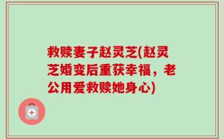 救赎妻子赵灵芝(赵灵芝婚变后重获幸福，老公用爱救赎她身心)