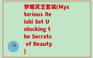 梦媚灵芝套装(Mysterious Reishi Set Unlocking the Secrets of Beauty)