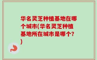 华名灵芝种植基地在哪个城市(华名灵芝种植基地所在城市是哪个？)