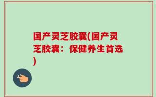 国产灵芝胶囊(国产灵芝胶囊：保健养生首选)