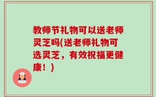 教师节礼物可以送老师灵芝吗(送老师礼物可选灵芝，有效祝福更健康！)