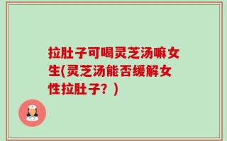 拉肚子可喝灵芝汤嘛女生(灵芝汤能否缓解女性拉肚子？)