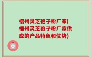 梧州灵芝孢子粉厂家(梧州灵芝孢子粉厂家供应的产品特色和优势)