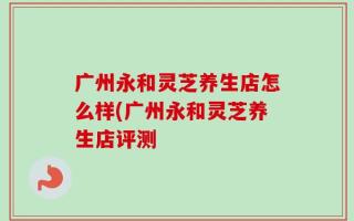 广州永和灵芝养生店怎么样(广州永和灵芝养生店评测