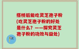 搭桥后能吃灵芝孢子粉(吃灵芝孢子粉的好处是什么？——探究灵芝孢子粉的功效与益处)