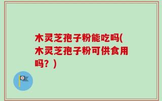 木灵芝孢子粉能吃吗(木灵芝孢子粉可供食用吗？)