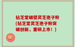 拈芝堂破壁灵芝孢子粉(拈芝堂灵芝孢子粉突破创新，重磅上市！)