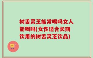 树舌灵芝能常喝吗女人能喝吗(女性适合长期饮用的树舌灵芝饮品)