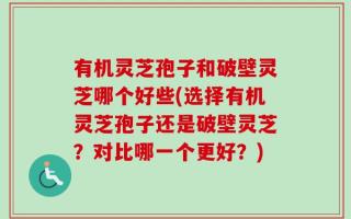 有机灵芝孢子和破壁灵芝哪个好些(选择有机灵芝孢子还是破壁灵芝？对比哪一个更好？)