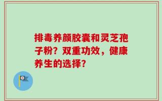 排毒养颜胶囊和灵芝孢子粉？双重功效，健康养生的选择？