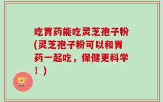 吃胃药能吃灵芝孢子粉(灵芝孢子粉可以和胃药一起吃，保健更科学！)