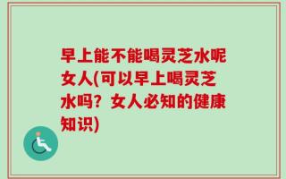 早上能不能喝灵芝水呢女人(可以早上喝灵芝水吗？女人必知的健康知识)