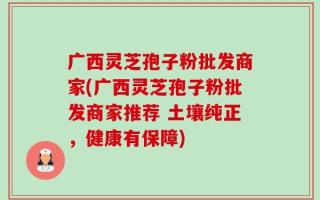 广西灵芝孢子粉批发商家(广西灵芝孢子粉批发商家推荐 土壤纯正，健康有保障)