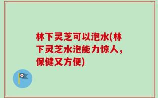 林下灵芝可以泡水(林下灵芝水泡能力惊人，保健又方便)