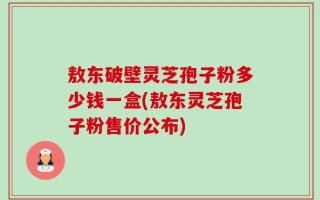 敖东破壁灵芝孢子粉多少钱一盒(敖东灵芝孢子粉售价公布)