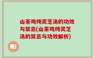 山茶鸡炖灵芝汤的功效与禁忌(山茶鸡炖灵芝汤的禁忌与功效解析)