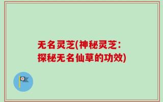 无名灵芝(神秘灵芝：探秘无名仙草的功效)