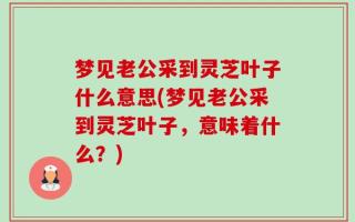 梦见老公采到灵芝叶子什么意思(梦见老公采到灵芝叶子，意味着什么？)