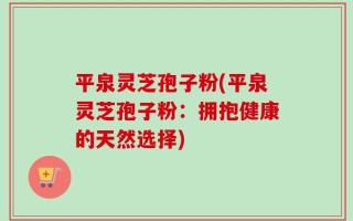 平泉灵芝孢子粉(平泉灵芝孢子粉：拥抱健康的天然选择)