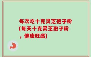 每次吃十克灵芝孢子粉(每天十克灵芝孢子粉，健康旺盛)
