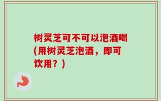 树灵芝可不可以泡酒喝(用树灵芝泡酒，即可饮用？)