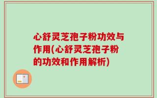 心舒灵芝孢子粉功效与作用(心舒灵芝孢子粉的功效和作用解析)