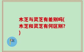 木芝与灵芝有差别吗(木芝和灵芝有何区别？)