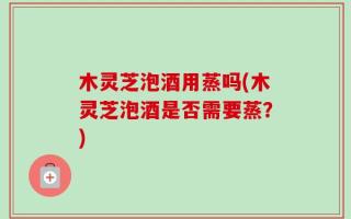 木灵芝泡酒用蒸吗(木灵芝泡酒是否需要蒸？)