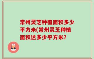 常州灵芝种植面积多少平方米(常州灵芝种植面积达多少平方米？