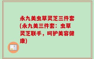 永九美虫草灵芝三件套(永九美三件套：虫草灵芝联手，呵护美容健康)
