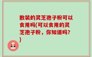 散装的灵芝孢子粉可以食用吗(可以食用的灵芝孢子粉，你知道吗？)