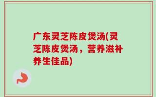 广东灵芝陈皮煲汤(灵芝陈皮煲汤，营养滋补养生佳品)
