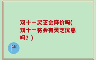 双十一灵芝会降价吗(双十一将会有灵芝优惠吗？)