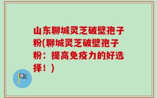 山东聊城灵芝破壁孢子粉(聊城灵芝破壁孢子粉：提高免疫力的好选择！)