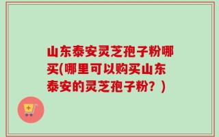 山东泰安灵芝孢子粉哪买(哪里可以购买山东泰安的灵芝孢子粉？)