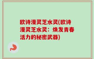 欧诗漫灵芝水灵(欧诗漫灵芝水灵：焕发青春活力的秘密武器)